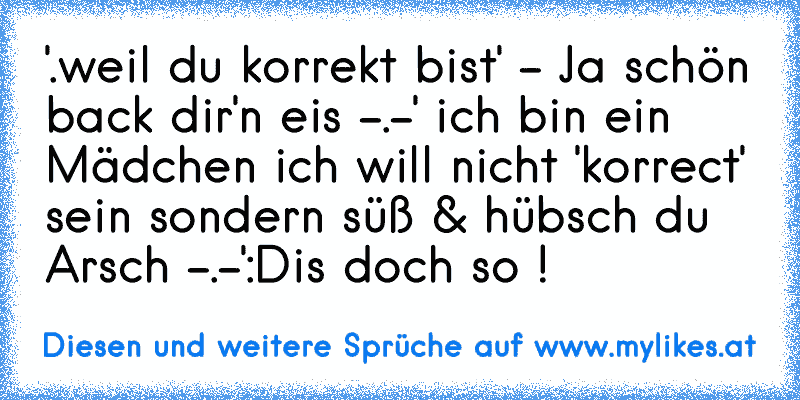 '.weil du korrekt bist' - Ja schön back dir'n eis -.-' ich bin ein Mädchen ich will nicht 'korrect' sein sondern süß & hübsch du Arsch -.-'
:D
is doch so !
