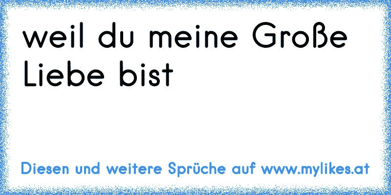 weil du meine Große Liebe bist 