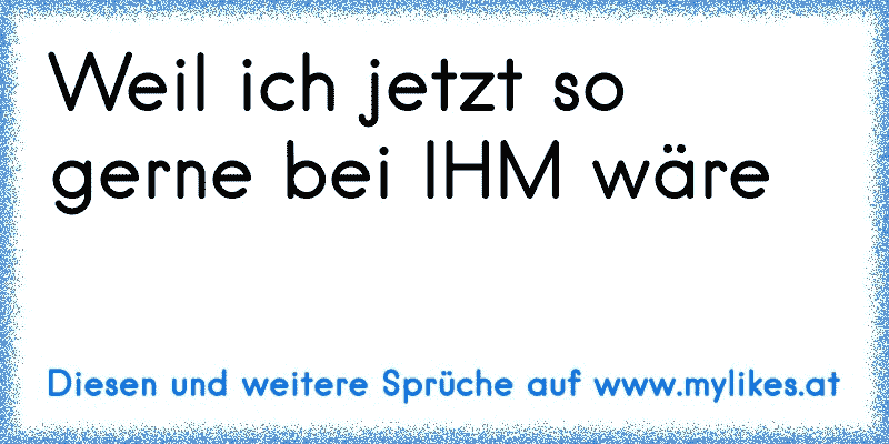 Weil ich jetzt so gerne bei IHM wäre 