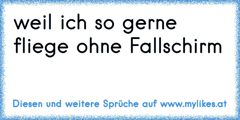 weil ich so gerne fliege ohne Fallschirm
