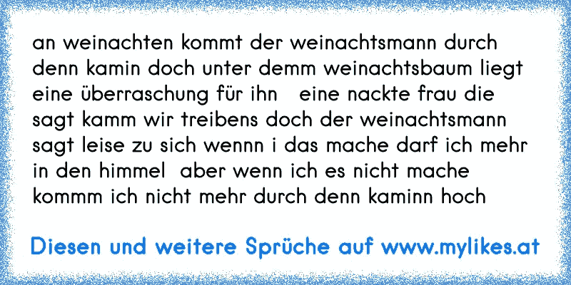 an weinachten kommt der weinachtsmann durch denn kamin doch unter demm weinachtsbaum liegt eine überraschung für ihn   eine nackte frau die sagt kamm wir treibens doch der weinachtsmann sagt leise zu sich wennn i das mache darf ich mehr in den himmel  aber wenn ich es nicht mache kommm ich nicht mehr durch denn kaminn hoch
