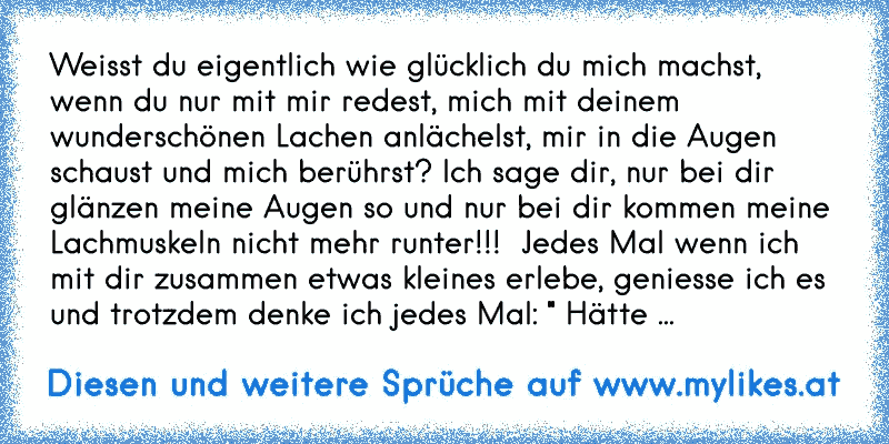 Weisst du eigentlich wie glücklich du mich machst, wenn du nur mit mir redest, mich mit deinem wunderschönen Lachen anlächelst, mir in die Augen schaust und mich berührst? Ich sage dir, nur bei dir glänzen meine Augen so und nur bei dir kommen meine Lachmuskeln nicht mehr runter!!!  Jedes Mal wenn ich mit dir zusammen etwas kleines erlebe, genie...