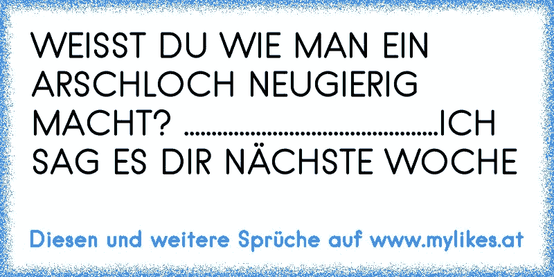 WEISST DU WIE MAN EIN ARSCHLOCH NEUGIERIG MACHT? ..............................................ICH SAG ES DIR NÄCHSTE WOCHE
