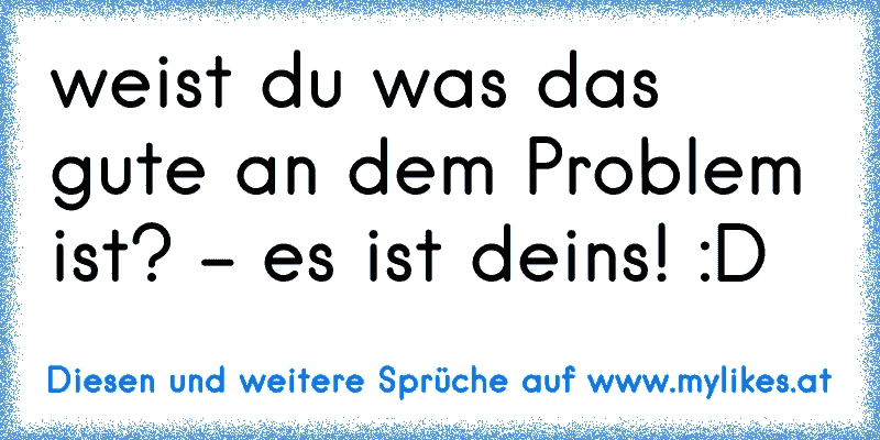 weist du was das gute an dem Problem ist? - es ist deins! :D
