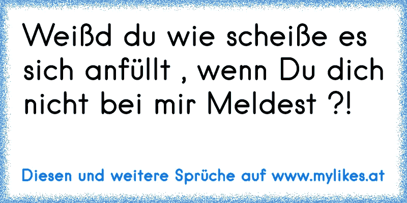 Weißd du wie scheiße es sich anfüllt , wenn Du dich nicht bei mir Meldest ?!
