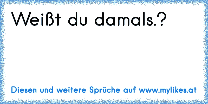 Weißt du damals.?
