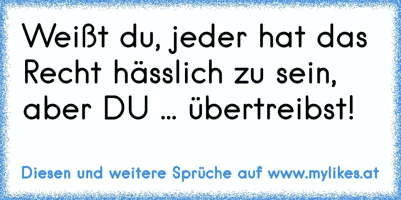 Weißt du, jeder hat das Recht hässlich zu sein, aber DU ... übertreibst!
