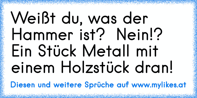 Weißt du, was der Hammer ist? – Nein!? Ein Stück Metall mit einem Holzstück dran!
