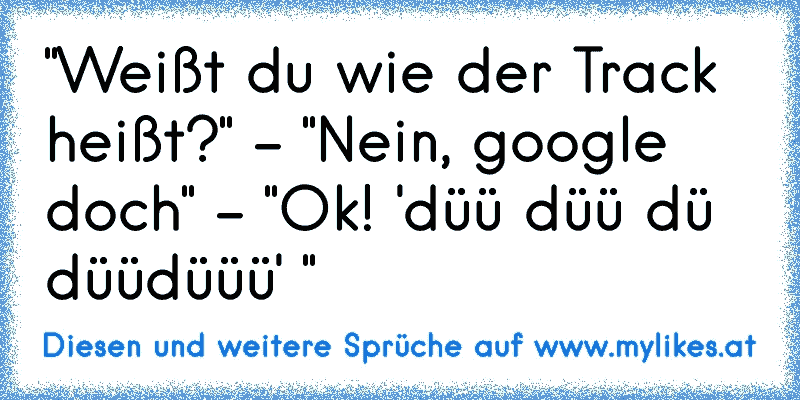 "Weißt du wie der Track heißt?" - "Nein, google doch" - "Ok! 'düü düü dü düüdüüü' "
