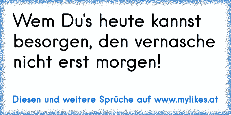 Wem Du's heute kannst besorgen, den vernasche nicht erst morgen!
