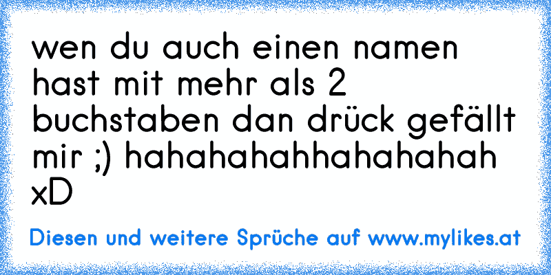 wen du auch einen namen hast mit mehr als 2 buchstaben dan drück gefällt mir ;) hahahahahhahahahah xD
