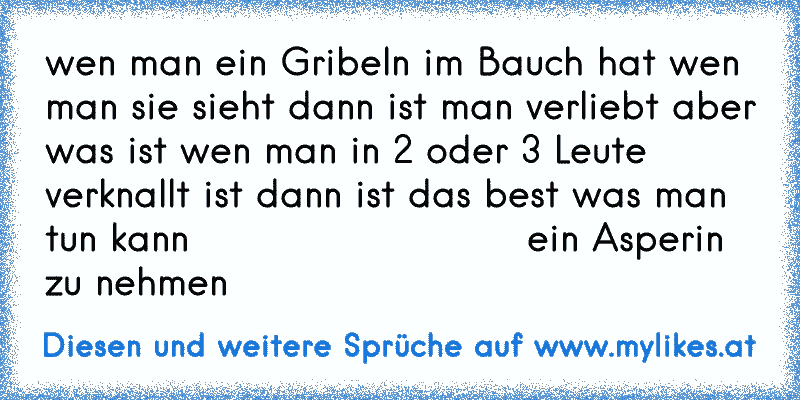 wen man ein Gribeln im Bauch hat wen man sie sieht dann ist man verliebt aber was ist wen man in 2 oder 3 Leute verknallt ist dann ist das best was man tun kann                          ein Asperin  zu nehmen
