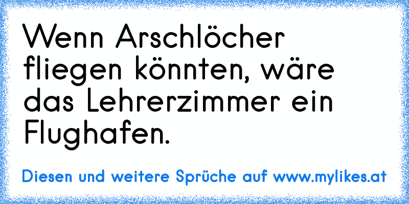 Wenn Arschlöcher fliegen könnten, wäre das Lehrerzimmer ein Flughafen.
