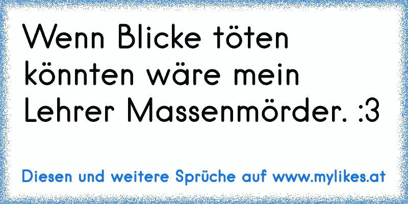 Wenn Blicke töten könnten wäre mein Lehrer Massenmörder. :3
