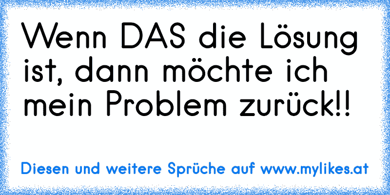 Wenn DAS die Lösung ist, dann möchte ich mein Problem zurück!!
