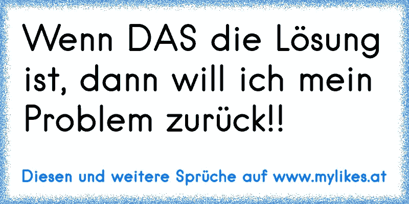 Wenn DAS die Lösung ist, dann will ich mein Problem zurück!!
