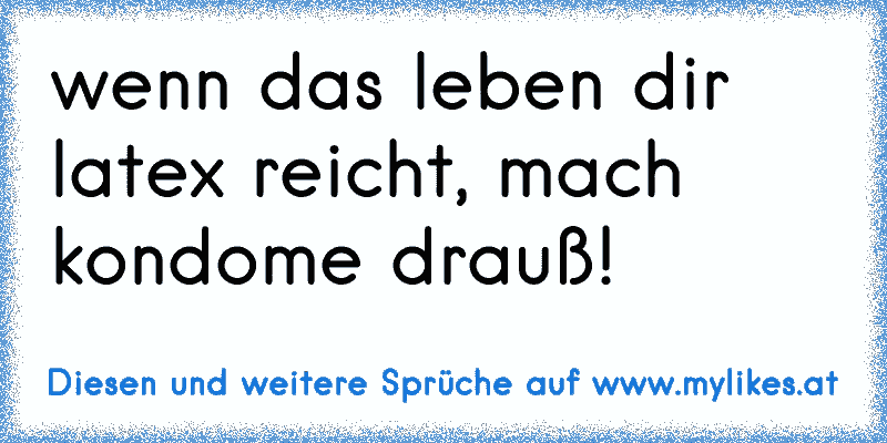 wenn das leben dir latex reicht, mach kondome drauß!
