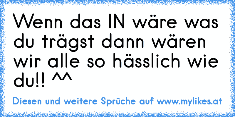 Wenn das IN wäre was du trägst dann wären wir alle so hässlich wie du!! ^^
