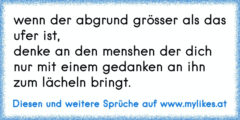 wenn der abgrund grösser als das ufer ist,
denke an den menshen der dich nur mit einem gedanken an ihn zum lächeln bringt.