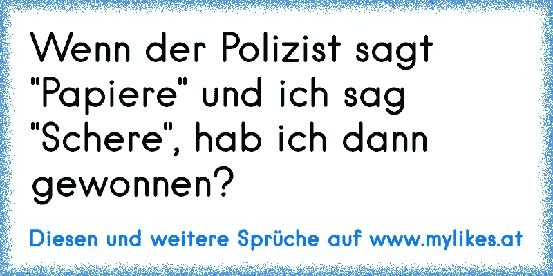 Wenn der Polizist sagt "Papiere" und ich sag "Schere", hab ich dann gewonnen?
