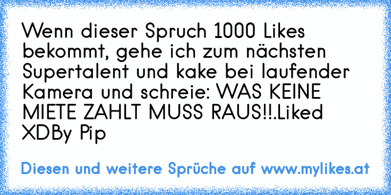 Wenn dieser Spruch 1000 Likes bekommt, gehe ich zum nächsten Supertalent und kake bei laufender Kamera und schreie: WAS KEINE MIETE ZAHLT MUSS RAUS!!.
Liked XD
By Pip
