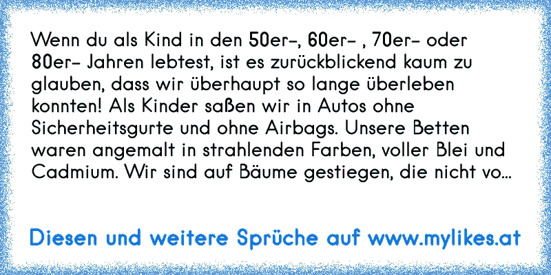 Wenn du als Kind in den 50er-, 60er- , 70er- oder 80er- Jahren lebtest, ist es zurückblickend kaum zu glauben, dass wir überhaupt so lange überleben konnten! Als Kinder saßen wir in Autos ohne Sicherheitsgurte und ohne Airbags. Unsere Betten waren angemalt in strahlenden Farben, voller Blei und Cadmium. Wir sind auf Bäume gestiegen, die nicht vo...