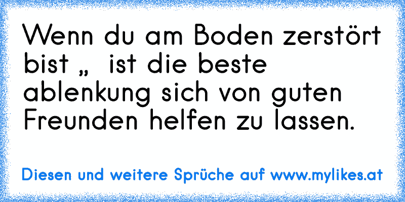 Wenn du am Boden zerstört bist ,,  ist die beste ablenkung sich von guten Freunden helfen zu lassen.
