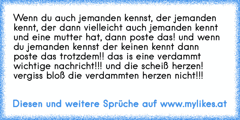 Wenn du auch jemanden kennst, der jemanden kennt, der dann vielleicht auch jemanden kennt und eine mutter hat, dann poste das! und wenn du jemanden kennst der keinen kennt dann poste das trotzdem!! das is eine verdammt wichtige nachricht!!! und die scheiß herzen! vergiss bloß die verdammten herzen nicht!!! ♥ ♥ ♥ ♥ ♥
