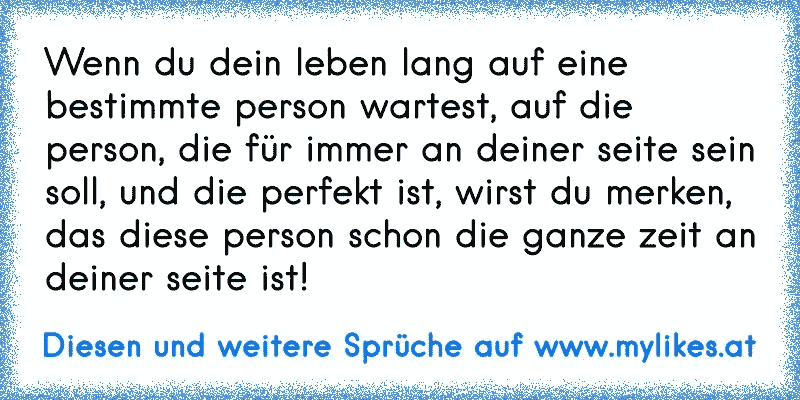 Wenn du dein leben lang auf eine bestimmte person wartest, auf die person, die für immer an deiner seite sein soll, und die perfekt ist, wirst du merken, das diese person schon die ganze zeit an deiner seite ist!