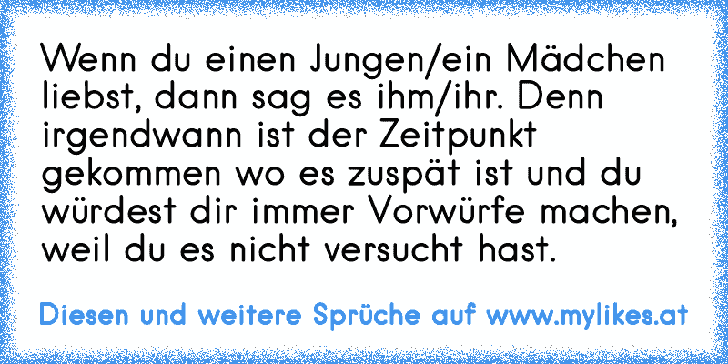 Wenn du einen Jungen/ein Mädchen liebst, dann sag es ihm/ihr. Denn irgendwann ist der Zeitpunkt gekommen wo es zuspät ist und du würdest dir immer Vorwürfe machen, weil du es nicht versucht hast.
