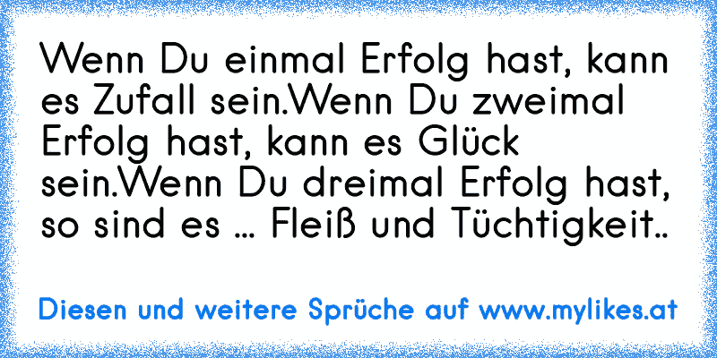 Wenn Du einmal Erfolg hast, kann es Zufall sein.
Wenn Du zweimal Erfolg hast, kann es Glück sein.
Wenn Du dreimal Erfolg hast, so sind es ... Fleiß und Tüchtigkeit..
