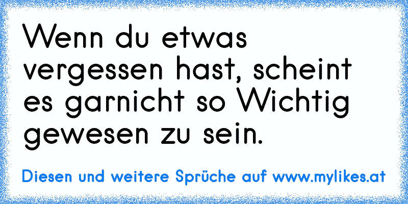 Wenn du etwas vergessen hast, scheint es garnicht so Wichtig gewesen zu sein.
