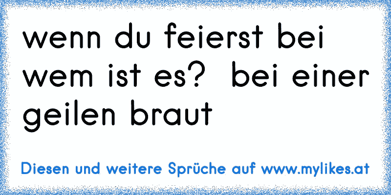 wenn du feierst bei wem ist es?  bei einer geilen braut
