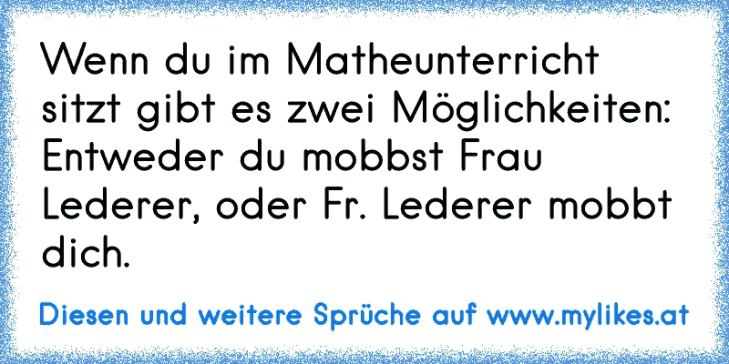 Wenn du im Matheunterricht sitzt gibt es zwei Möglichkeiten: Entweder du mobbst Frau Lederer, oder Fr. Lederer mobbt dich.
