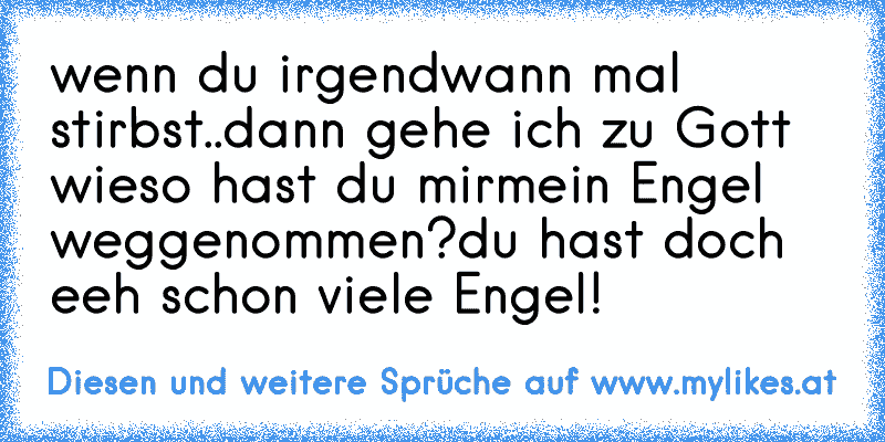 wenn du irgendwann mal stirbst..
dann gehe ich zu Gott wieso hast du mir
mein Engel weggenommen?
du hast doch eeh schon viele Engel!
