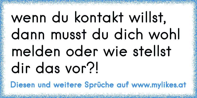 wenn du kontakt willst, dann musst du dich wohl melden oder wie stellst dir das vor?!
