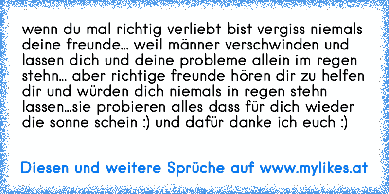 wenn du mal richtig verliebt bist vergiss niemals deine freunde... weil männer verschwinden und lassen dich und deine probleme allein im regen stehn... aber richtige freunde hören dir zu helfen dir und würden dich niemals in regen stehn lassen...sie probieren alles dass für dich wieder die sonne schein :) und dafür danke ich euch :)
