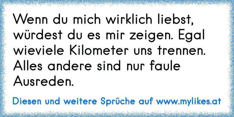 Wenn du mich wirklich liebst, würdest du es mir zeigen. Egal wieviele Kilometer uns trennen. Alles andere sind nur faule Ausreden.
