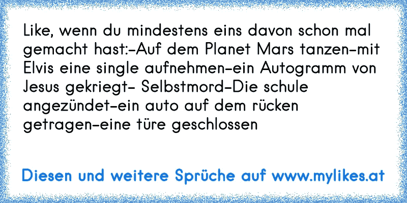 Like, wenn du mindestens eins davon schon mal gemacht hast:
-Auf dem Planet Mars tanzen
-mit Elvis eine single aufnehmen
-ein Autogramm von Jesus gekriegt
- Selbstmord
-Die schule angezündet
-ein auto auf dem rücken getragen
-eine türe geschlossen
