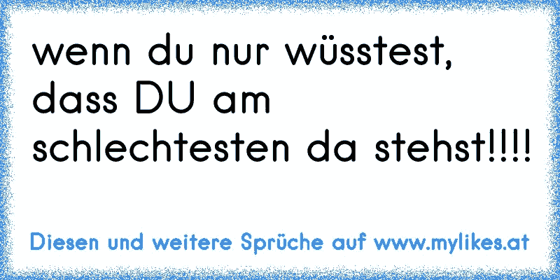 wenn du nur wüsstest, dass DU am schlechtesten da stehst!!!!
