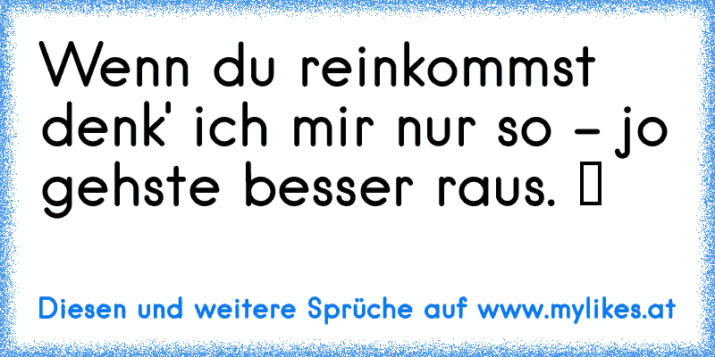 Wenn du reinkommst denk' ich mir nur so - jo gehste besser raus. ツ
