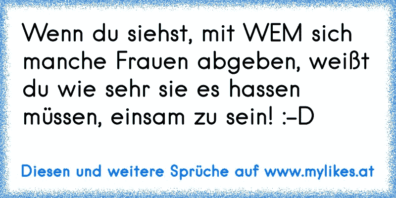 Wenn du siehst, mit WEM sich manche Frauen abgeben, weißt du wie sehr sie es hassen müssen, einsam zu sein! :-D
