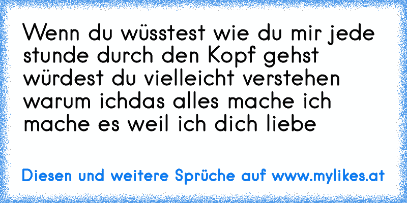 Wenn du wüsstest wie du mir jede stunde durch den Kopf gehst würdest du vielleicht verstehen warum ich
das alles mache ich mache es weil ich dich liebe ♥
