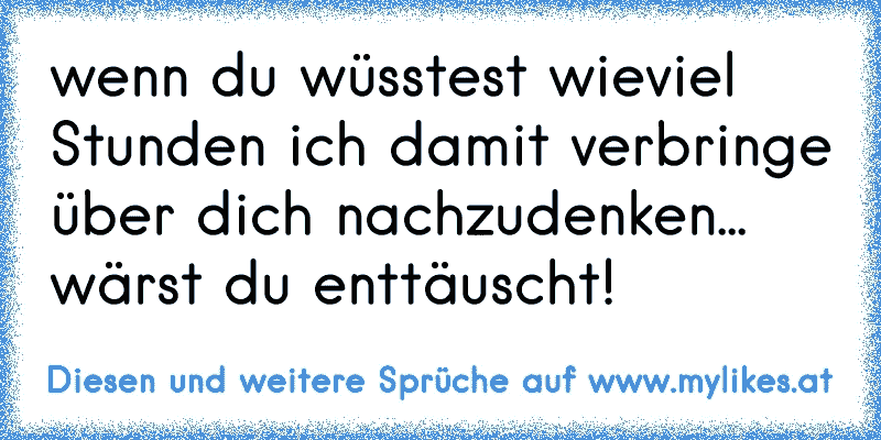 wenn du wüsstest wieviel Stunden ich damit verbringe über dich nachzudenken... wärst du enttäuscht!
