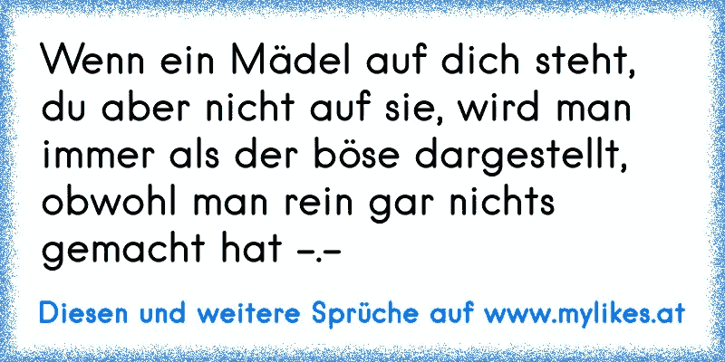 Wenn ein Mädel auf dich steht, du aber nicht auf sie, wird man immer als der böse dargestellt, obwohl man rein gar nichts gemacht hat -.-
