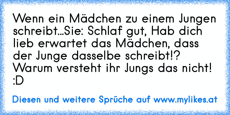 Wenn ein Mädchen zu einem Jungen schreibt...
Sie: Schlaf gut, Hab dich lieb ♥
erwartet das Mädchen, dass der Junge dasselbe schreibt!? Warum versteht ihr Jungs das nicht! :D
