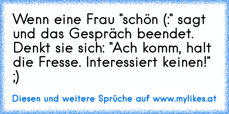 Wenn eine Frau "schön (:" sagt und das Gespräch beendet. Denkt sie sich: "Ach komm, halt die Fresse. Interessiert keinen!" ;)
