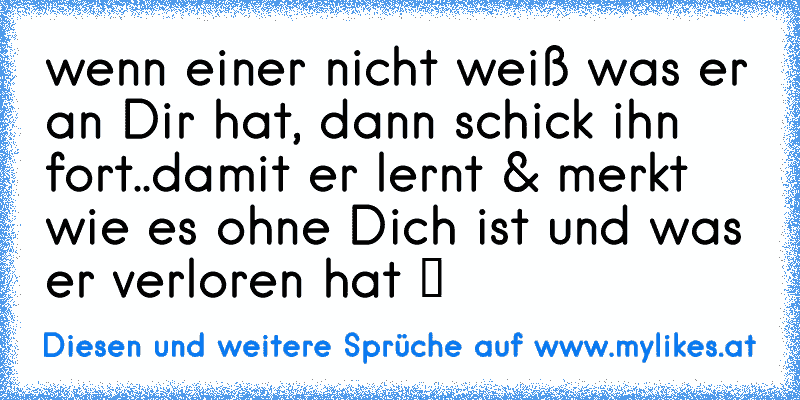 wenn einer nicht weiß was er an Dir hat, dann schick ihn fort..damit er lernt & merkt wie es ohne Dich ist und was er verloren hat ツ
