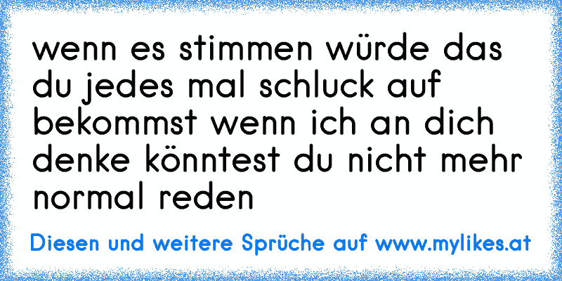 wenn es stimmen würde das du jedes mal schluck auf    bekommst wenn ich an dich denke könntest du nicht mehr normal reden
