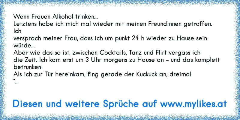 Wenn Frauen Alkohol trinken...
Letztens habe ich mich mal wieder mit meinen Freundinnen getroffen. 
Ich 
versprach meiner Frau, dass ich um punkt 24 h wieder zu Hause sein 
würde... 
Aber wie das so ist, zwischen Cocktails, Tanz und Flirt vergass ich 
die Zeit. Ich kam erst um 3 Uhr morgens zu Hause an - und das komplett 
betrunken!
Als ich zur ...